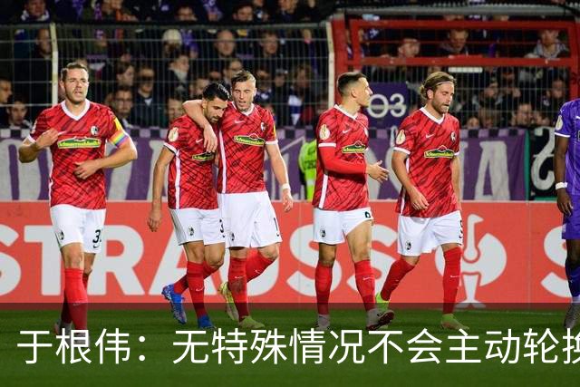 于根伟：无特殊情况不会主动轮换，秉持这种精神打好收官战