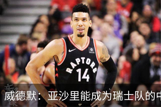 威德默：亚沙里能成为瑞士队的中流砥柱，他渴望组织进攻