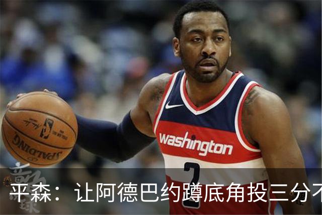 平森：让阿德巴约蹲底角投三分不是他的风格 他打得非常别扭