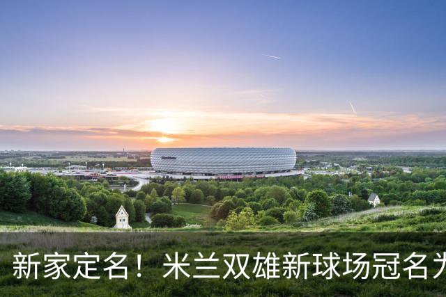 新家定名！米兰双雄新球场冠名为忠利球场，计划2031年前全面完工