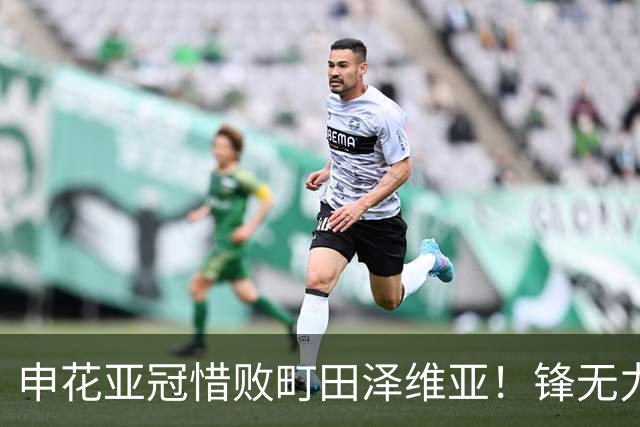 申花亚冠惜败町田泽维亚！锋无力问题未来必须解决，否则很难出线