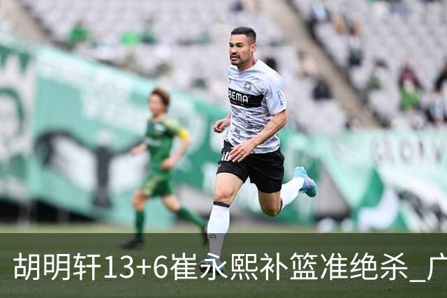 胡明轩13+6崔永熙补篮准绝杀 广东主场险胜江苏