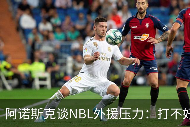 阿诺斯克谈NBL外援压力：打不好随时被裁 最初合同只有一个月保障