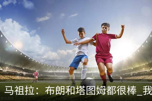 马祖拉：布朗&塔图姆都很棒 我们专注塔图姆&他是球队最好的球员