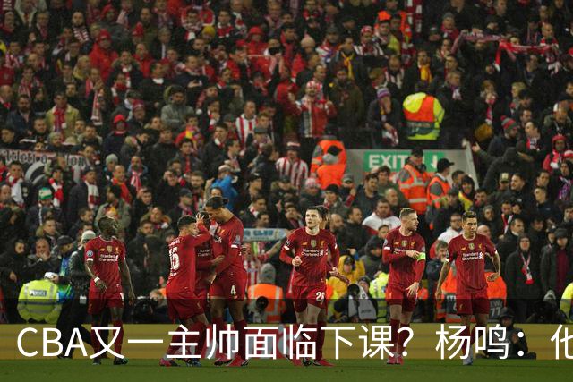 CBA又一主帅面临下课？杨鸣：他对比赛的掌控和熟悉程度很难让人理解